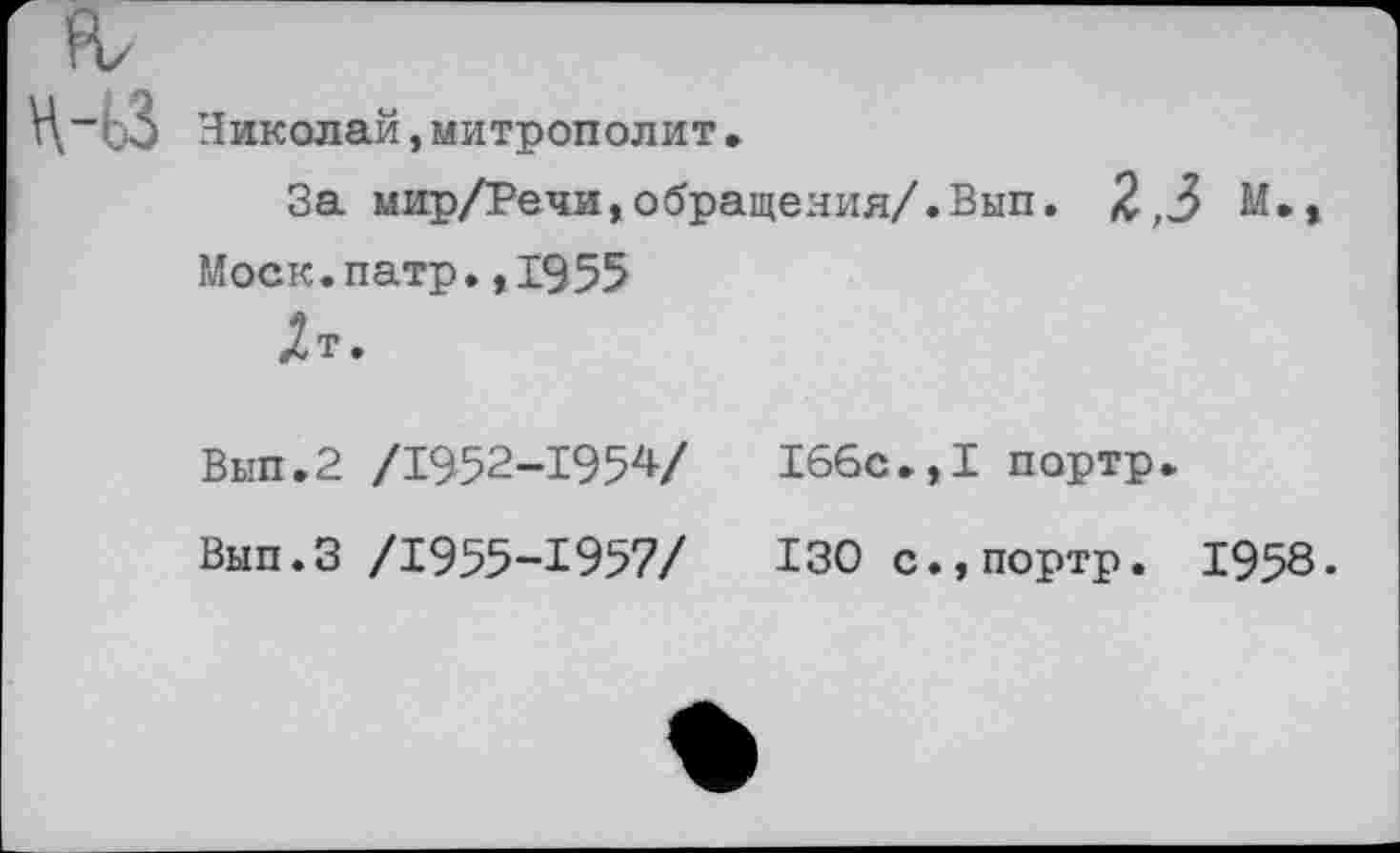 ﻿Николай,митрополит•
За мир/Речи,обращения/.Вып. 2,3 М.,
Моск.патр.,1955
Дт.
Вып.2 /1952-1954/	166с.,I портр.
Вып.З /1955-1957/	130 с.,портр. 1958.